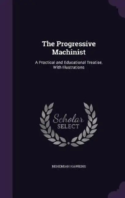 The Progressive Machinist: A Practical and Educational Treatise, With Illustrations by Nehemiah Hawkins