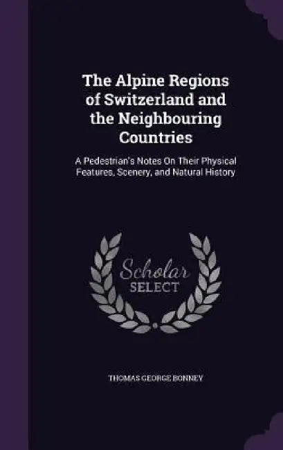 The Alpine Regions of Switzerland and the Neighbouring Countries: A Pedestrian's Notes On Their Physical Features, Scenery, and Natural History by Thomas George Bonney