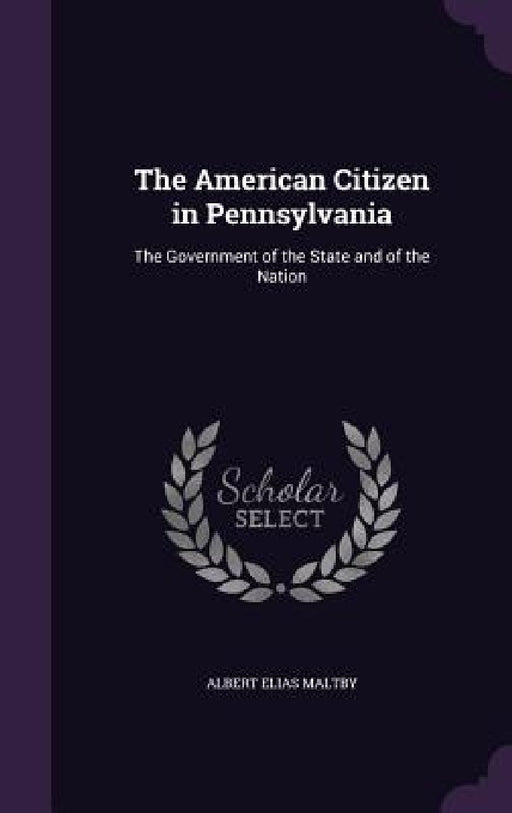 The American Citizen in Pennsylvania: The Government of the State and of the Nation by Albert Elias Maltby