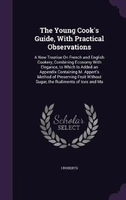 The Young Cook's Guide, With Practical Observations: A New Treatise On French and English Cookery, Combining Economy With Elegance, to Which Is Added by I. Roberts