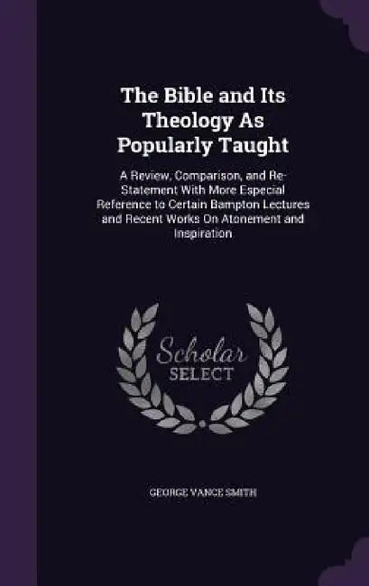 The Bible and Its Theology As Popularly Taught: A Review, Comparison, and Re-Statement With More Especial Reference to Certain Bampton Lectures and Re by George Vance Smith