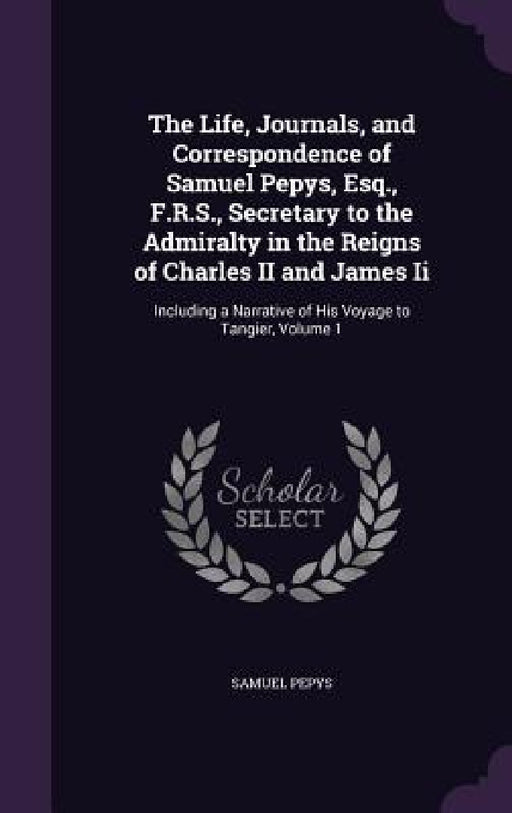 The Life, Journals, and Correspondence of Samuel Pepys, Esq., F.R.S., Secretary to the Admiralty in the Reigns of Charles II and James Ii: Including a by Samuel Pepys