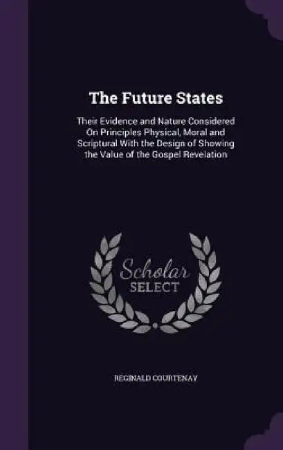 The Future States: Their Evidence and Nature Considered On Principles Physical, Moral and Scriptural With the Design of Showing the Value by Reginald Courtenay