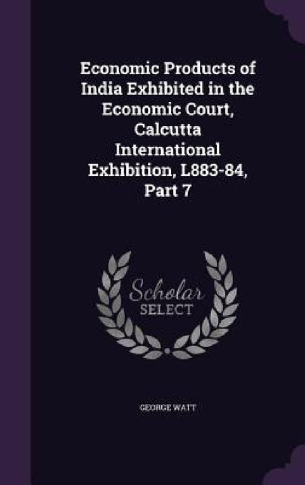 Economic Products of India Exhibited in the Economic Court, Calcutta International Exhibition, L883-84, Part 7 by George Watt