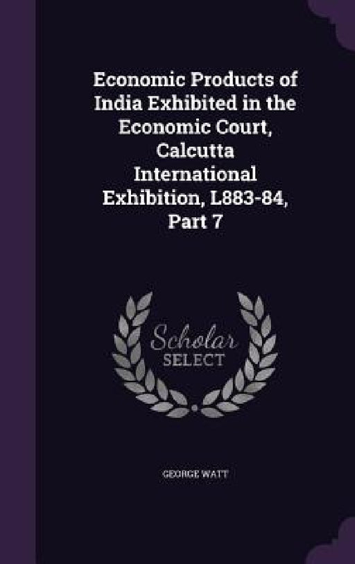 Economic Products of India Exhibited in the Economic Court, Calcutta International Exhibition, L883-84, Part 7 by George Watt