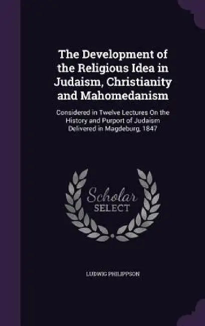 The Development of the Religious Idea in Judaism, Christianity and Mahomedanism: Considered in Twelve Lectures On the History and Purport of Judaism D by Ludwig Philippson