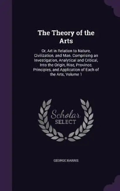 The Theory of the Arts: Or, Art in Relation to Nature, Civilization, and Man. Comprising an Investigation, Analytical and Critical, Into the O by George Harris