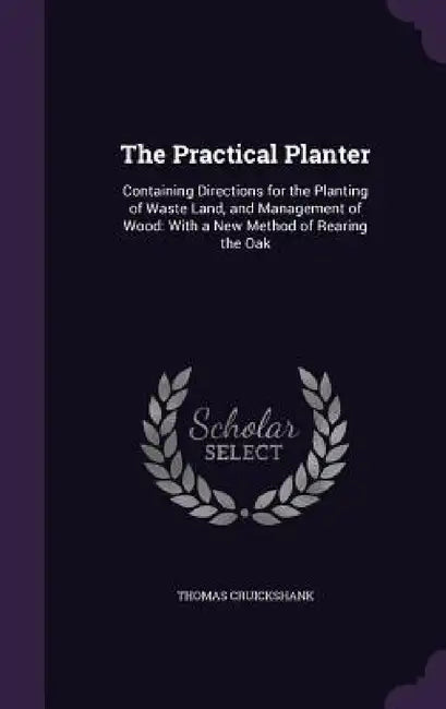 The Practical Planter: Containing Directions for the Planting of Waste Land, and Management of Wood: With a New Method of Rearing the Oak by Thomas Cruickshank