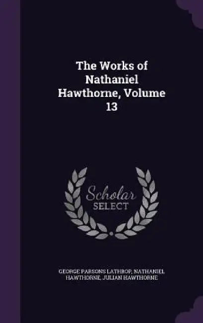 The Works of Nathaniel Hawthorne, Volume 13 by George Parsons Lathrop, Nathaniel Hawthorne, Julian Hawthorne