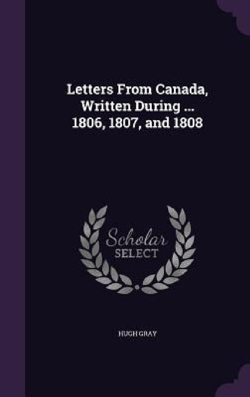 Letters From Canada, Written During ... 1806, 1807, and 1808 by Hugh Gray