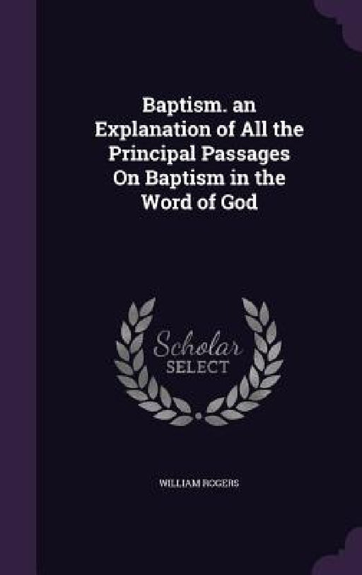 Baptism. an Explanation of All the Principal Passages On Baptism in the Word of God by William Rogers