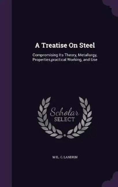 A Treatise On Steel: Compromising Its Theory, Metallurgy, Properties, practical Working, and Use by M. Il C. Landrin