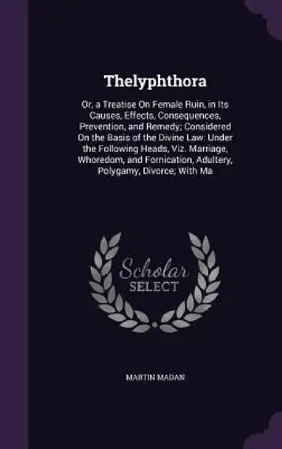 Thelyphthora: Or, a Treatise On Female Ruin, in Its Causes, Effects, Consequences, Prevention, and Remedy; Considered On the Basis o by Martin Madan