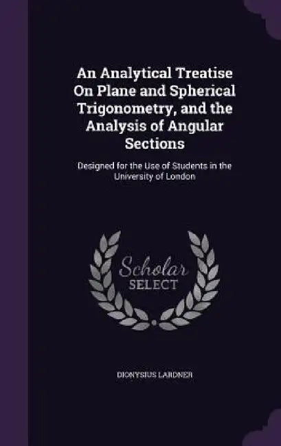 An Analytical Treatise On Plane and Spherical Trigonometry, and the Analysis of Angular Sections: Designed for the Use of Students in the University o by Dionysius Lardner