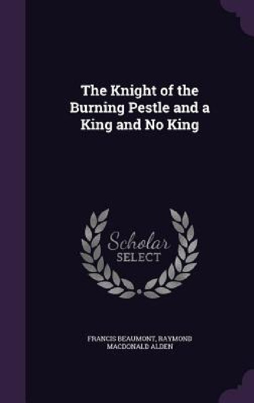 The Knight of the Burning Pestle and a King and No King by Francis Beaumont, Raymond MacDonald Alden