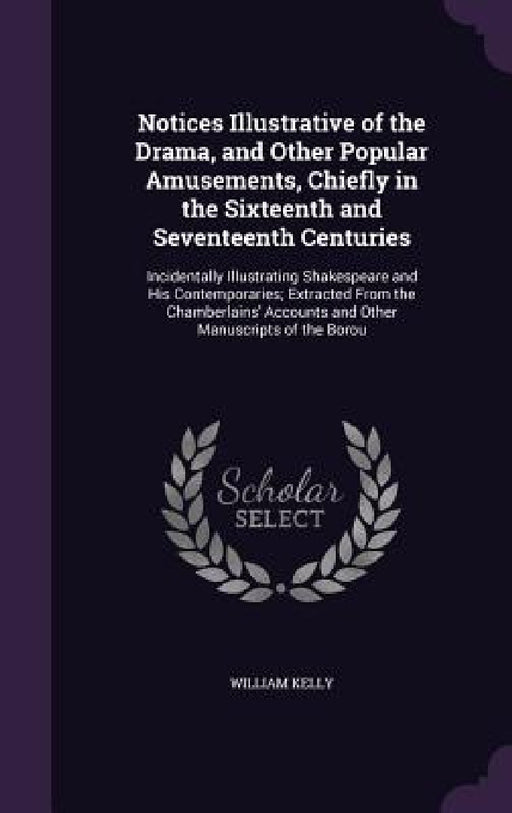 Notices Illustrative of the Drama, and Other Popular Amusements, Chiefly in the Sixteenth and Seventeenth Centuries: Incidentally Illustrating Shakesp by William Kelly