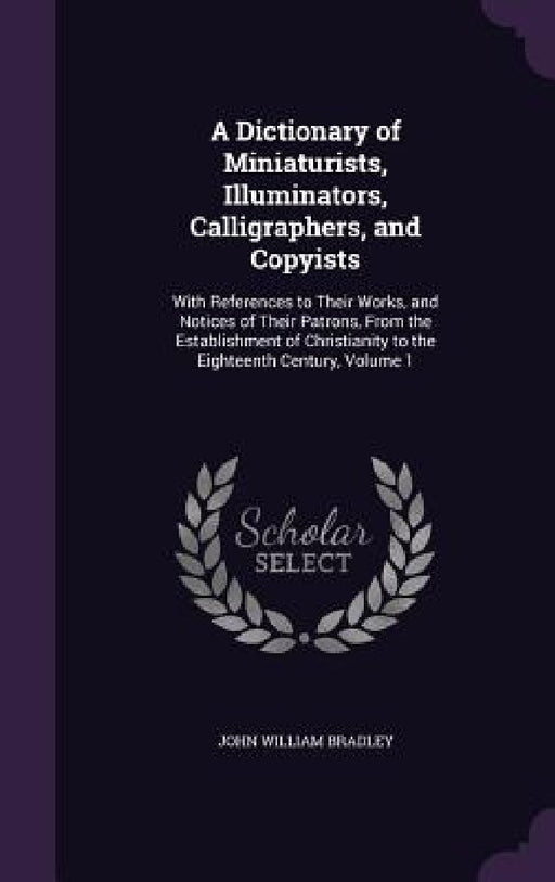 A Dictionary of Miniaturists, Illuminators, Calligraphers, and Copyists: With References to Their Works, and Notices of Their Patrons, From the Establ by John William Bradley