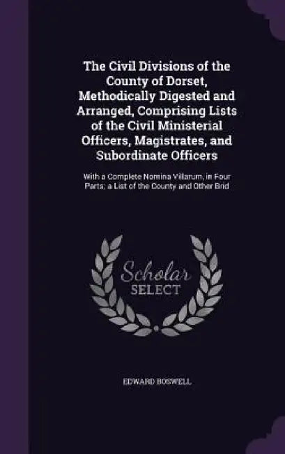 The Civil Divisions of the County of Dorset, Methodically Digested and Arranged, Comprising Lists of the Civil Ministerial Officers, Magistrates, and by Edward Boswell