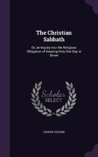 The Christian Sabbath: Or, an Inquiry Into the Religious Obligation of Keeping Holy One Day in Seven by George Holden