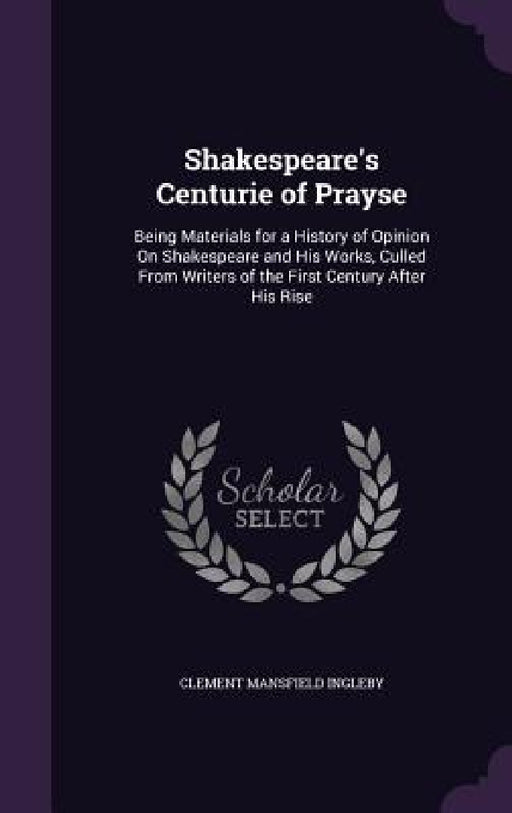 Shakespeare's Centurie of Prayse: Being Materials for a History of Opinion On Shakespeare and His Works, Culled From Writers of the First Century Afte by Clement Mansfield Ingleby