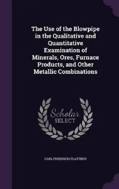 The Use of the Blowpipe in the Qualitative and Quantitative Examination of Minerals, Ores, Furnace Products, and Other Metallic Combinations by Carl Friedrich Plattner