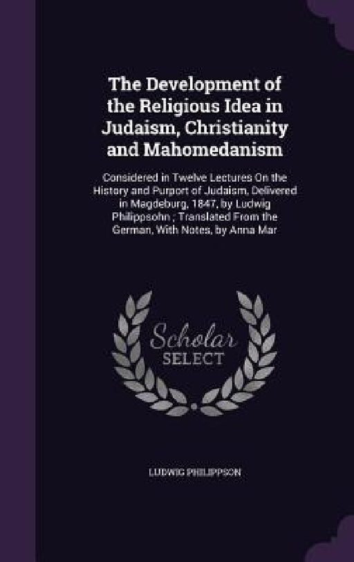 The Development of the Religious Idea in Judaism, Christianity and Mahomedanism: Considered in Twelve Lectures On the History and Purport of Judaism, by Ludwig Philippson