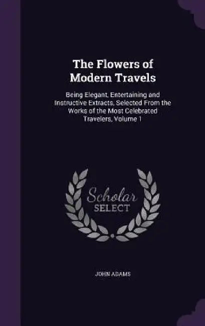 The Flowers of Modern Travels: Being Elegant, Entertaining and Instructive Extracts, Selected From the Works of the Most Celebrated Travelers, Volume by John Adams