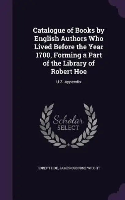 Catalogue of Books by English Authors Who Lived Before the Year 1700, Forming a Part of the Library of Robert Hoe: U-Z. Appendix by Robert Hoe, James Osborne Wright