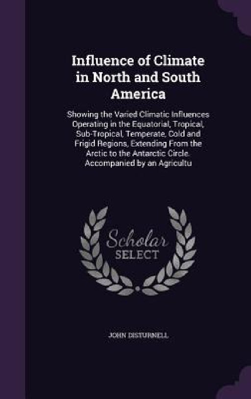 Influence of Climate in North and South America: Showing the Varied Climatic Influences Operating in the Equatorial, Tropical, Sub-Tropical, Temperate by John Disturnell