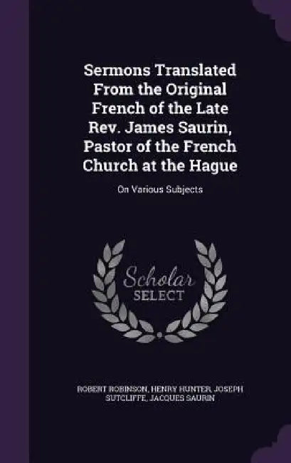 Sermons Translated From the Original French of the Late Rev. James Saurin, Pastor of the French Church at the Hague: On Various Subjects by Robert Robinson, Henry Hunter, Joseph Sutcliffe