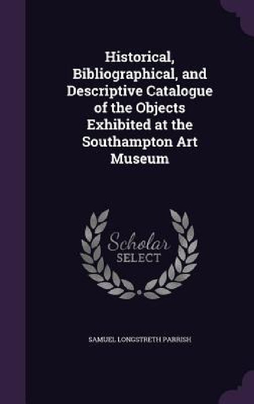 Historical, Bibliographical, and Descriptive Catalogue of the Objects Exhibited at the Southampton Art Museum by Samuel Longstreth Parrish