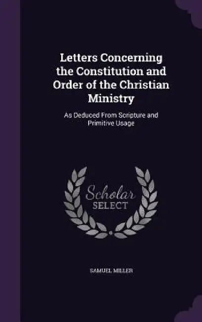 Letters Concerning the Constitution and Order of the Christian Ministry: As Deduced From Scripture and Primitive Usage by Samuel Miller