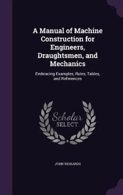 A Manual of Machine Construction for Engineers, Draughtsmen, and Mechanics: Embracing Examples, Rules, Tables, and References by John Richards