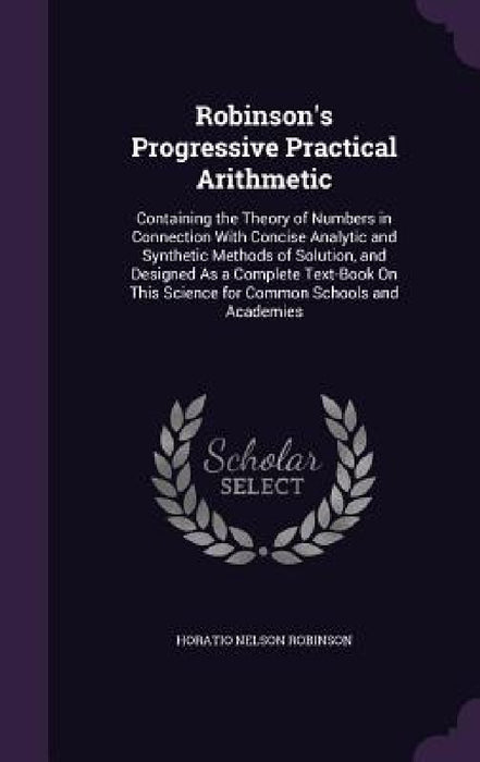 Robinson's Progressive Practical Arithmetic: Containing the Theory of Numbers in Connection With Concise Analytic and Synthetic Methods of Solution, a by Horatio Nelson Robinson