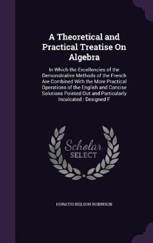 A Theoretical and Practical Treatise On Algebra: In Which the Excellencies of the Demonstrative Methods of the French Are Combined With the More Pract by Horatio Nelson Robinson