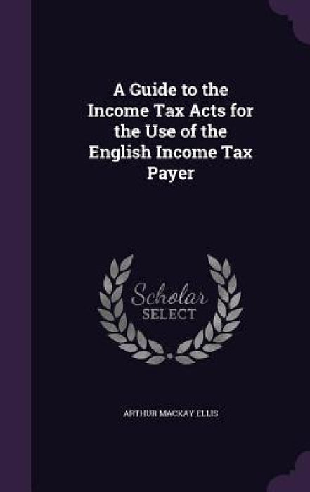 A Guide to the Income Tax Acts for the Use of the English Income Tax Payer by Arthur MacKay Ellis