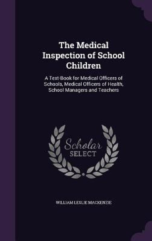 The Medical Inspection of School Children: A Text-Book for Medical Officers of Schools, Medical Officers of Health, School Managers and Teachers by William Leslie MacKenzie