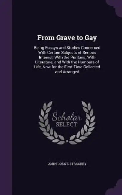 From Grave to Gay: Being Essays and Studies Concerned With Certain Subjects of Serious Interest, With the Puritans, With Literature, and by John Loe St Strachey