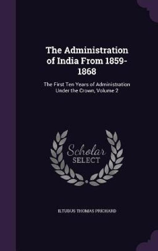 The Administration of India From 1859-1868: The First Ten Years of Administration Under the Crown, Volume 2 by Iltudus Thomas Prichard