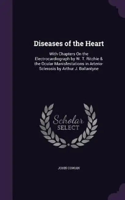 Diseases of the Heart: With Chapters On the Electrocardiograph by W. T. Ritchie & the Ocular Manisfestations in Arterio-Sclerosis by Arthur J by John Cowan