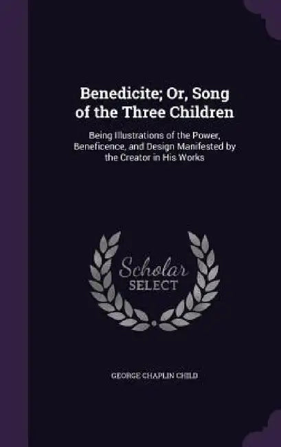 Benedicite; Or, Song of the Three Children: Being Illustrations of the Power, Beneficence, and Design Manifested by the Creator in His Works by George Chaplin Child