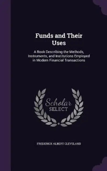 Funds and Their Uses: A Book Describing the Methods, Instruments, and Institutions Employed in Modern Financial Transactions by Frederick Albert Cleveland