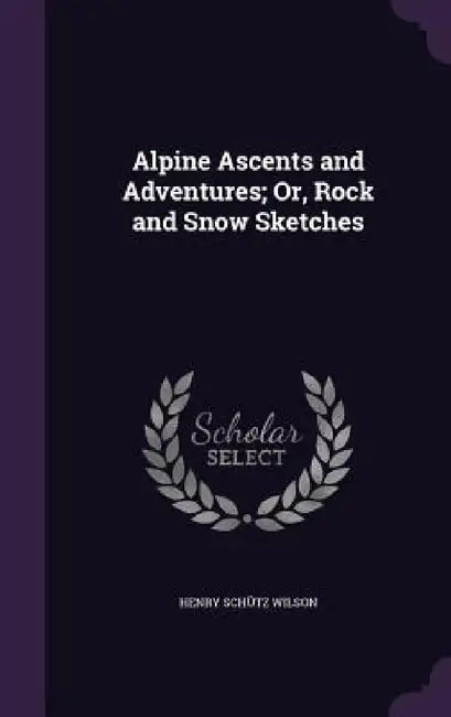 Alpine Ascents and Adventures; Or, Rock and Snow Sketches by Henry Schütz Wilson