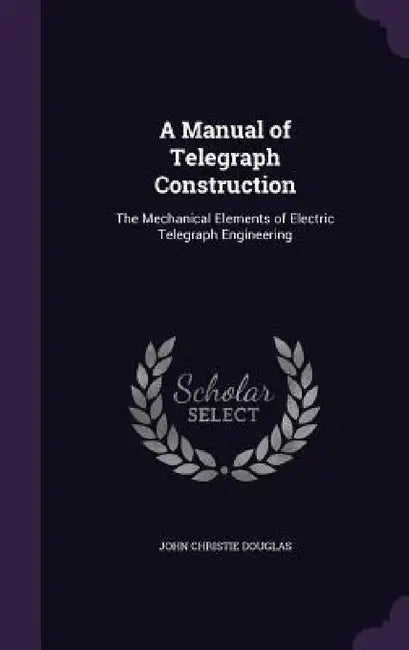A Manual of Telegraph Construction: The Mechanical Elements of Electric Telegraph Engineering by John Christie Douglas