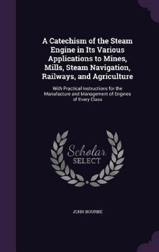 A Catechism of the Steam Engine in Its Various Applications to Mines, Mills, Steam Navigation, Railways, and Agriculture: With Practical Instructions by John Bourne