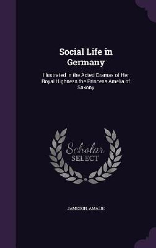 Social Life in Germany: Illustrated in the Acted Dramas of Her Royal Highness the Princess Amelia of Saxony by Jameson, Amalie