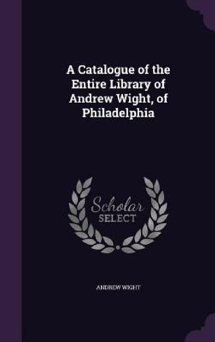 A Catalogue of the Entire Library of Andrew Wight, of Philadelphia by Andrew Wight