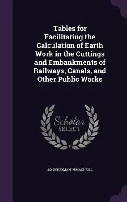 Tables for Facilitating the Calculation of Earth Work in the Cuttings and Embankments of Railways, Canals, and Other Public Works by John Benjamin MacNeill