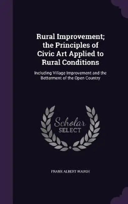 Rural Improvement; the Principles of Civic Art Applied to Rural Conditions: Including Village Improvement and the Betterment of the Open Country by Frank Albert Waugh