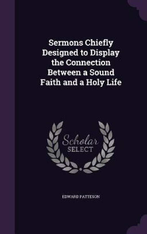 Sermons Chiefly Designed to Display the Connection Between a Sound Faith and a Holy Life by Edward Patteson